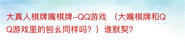大真人棋牌嘴棋牌-QQ游戏 （大嘴棋牌和QQ游戏里的刨幺同样吗？）谁默契？