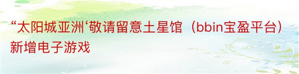 “太阳城亚洲‘敬请留意土星馆（bbin宝盈平台）新增电子游戏