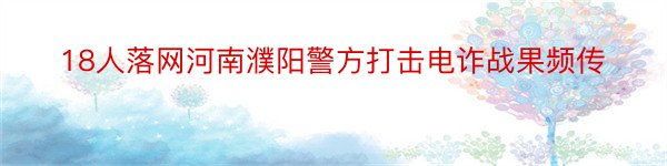 18人落网河南濮阳警方打击电诈战果频传